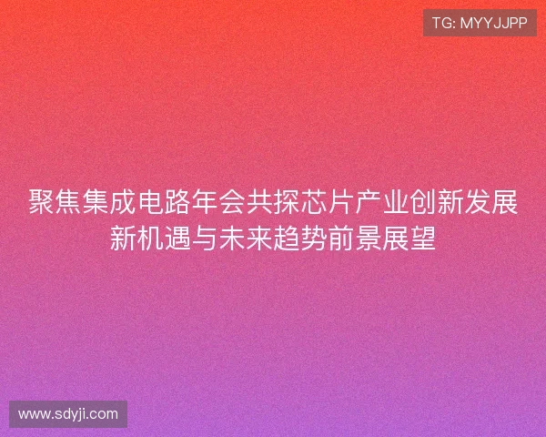 聚焦集成电路年会共探芯片产业创新发展新机遇与未来趋势前景展望